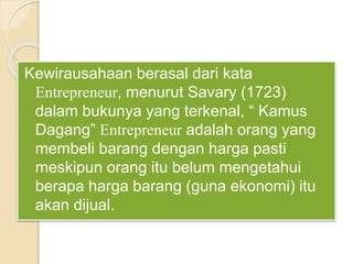 Kewirausahaan berasal dari kata
Entrepreneur, menurut Savary (1723)
dalam bukunya yang terkenal, “ Kamus
Dagang” Entrepreneur adalah orang yang
membeli barang dengan harga pasti
meskipun orang itu belum mengetahui
berapa harga barang (guna ekonomi) itu
akan dijual.
 
