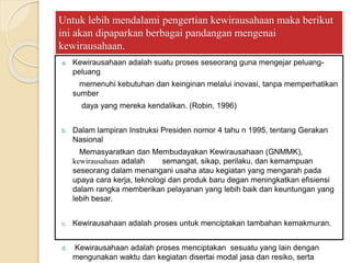 Untuk lebih mendalami pengertian kewirausahaan maka berikut
ini akan dipaparkan berbagai pandangan mengenai
kewirausahaan.
a. Kewirausahaan adalah suatu proses seseorang guna mengejar peluang-
peluang
memenuhi kebutuhan dan keinginan melalui inovasi, tanpa memperhatikan
sumber
daya yang mereka kendalikan. (Robin, 1996)
b. Dalam lampiran Instruksi Presiden nomor 4 tahu n 1995, tentang Gerakan
Nasional
Memasyaratkan dan Membudayakan Kewirausahaan (GNMMK),
kewirausahaan adalah semangat, sikap, perilaku, dan kemampuan
seseorang dalam menangani usaha atau kegiatan yang mengarah pada
upaya cara kerja, teknologi dan produk baru degan meningkatkan efisiensi
dalam rangka memberikan pelayanan yang lebih baik dan keuntungan yang
lebih besar.
c. Kewirausahaan adalah proses untuk menciptakan tambahan kemakmuran.
d. Kewirausahaan adalah proses menciptakan sesuatu yang lain dengan
mengunakan waktu dan kegiatan disertai modal jasa dan resiko, serta
 