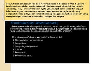 Menurut hasil Simposium Nasional Kewirausahaan 7-8 Februari 1995 di Jakarta :
Kewirausahaan adalah kesatuan terpadu dari semangat, nilai-nilai dan prinsip
serta sikap, kiat, seni dan tindakan nyata yang sangat perlu, tepat dan unggul
dalam menangani dan mengembangkan perusahaan dan kegiatan lain yang
mengarah kepada pelayanaan terbaik kepada pelanggan dan pihak-pihak lain yang
berkepentingan termasuk masyarakat , bangsa dan negara.
2. Entrepreneurship (kewirausahaan)
Entrepreneurship adalah perilaku dinamis, berani mengambil resiko, relatif dan
berkembang. Pelaku Entrepreneurship disebut Entrepreneur. Ia adalah seotang
yang selalu mengejar kesempatan dalam masalah atau ancaman.
Ciri-ciri seorang Entrepreneur adalah sebagai berikut:
1. Mengendalikan secara internal;
2. Sangat kuat;
3. Sangat ingin berprestasi;
4. Toleran;
5. Percaya diri;
6. Berorientasi kerja.
 