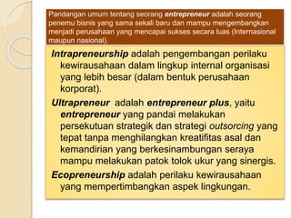 Pandangan umum tentang seorang entrepreneur adalah seorang
penemu bisnis yang sama sekali baru dan mampu mengembangkan
menjadi perusahaan yang mencapai sukses secara luas (Internasional
maupun nasional).
Intrapreneurship adalah pengembangan perilaku
kewirausahaan dalam lingkup internal organisasi
yang lebih besar (dalam bentuk perusahaan
korporat).
Ultrapreneur adalah entrepreneur plus, yaitu
entrepreneur yang pandai melakukan
persekutuan strategik dan strategi outsorcing yang
tepat tanpa menghilangkan kreatifitas asal dan
kemandirian yang berkesinambungan seraya
mampu melakukan patok tolok ukur yang sinergis.
Ecopreneurship adalah perilaku kewirausahaan
yang mempertimbangkan aspek lingkungan.
 