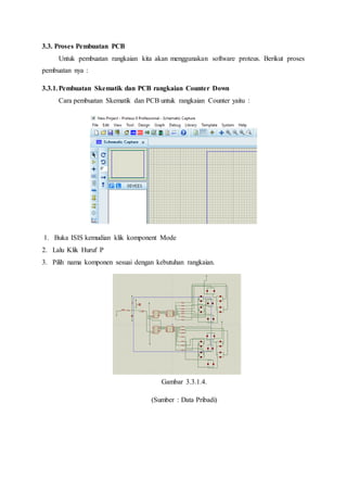 3.3. Proses Pembuatan PCB
Untuk pembuatan rangkaian kita akan menggunakan software proteus. Berikut proses
pembuatan nya :
3.3.1.Pembuatan Skematik dan PCB rangkaian Counter Down
Cara pembuatan Skematik dan PCB untuk rangkaian Counter yaitu :
1. Buka ISIS kemudian klik komponent Mode
2. Lalu Klik Huruf P
3. Pilih nama komponen sesuai dengan kebutuhan rangkaian.
Gambar 3.3.1.4.
(Sumber : Data Pribadi)
 