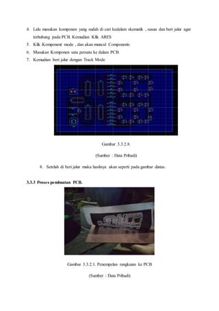 4. Lalu masukan komponen yang sudah di cari kedalam skematik , susun dan beri jalur agar
terhubung pada PCB. Kemudian Klik ARES
5. Klik Komponent mode , dan akan muncul Components
6. Masukan Komponen satu persatu ke dalam PCB
7. Kemudian beri jalur dengan Track Mode
Gambar 3.3.2.8.
(Sumber : Data Pribadi)
8. Setelah di beri jalur maka hasilnya akan seperti pada gambar diatas.
3.3.3 Proses pembuatan PCB.
Gambar 3.3.2.1. Penempelan rangkaian ke PCB
(Sumber : Data Pribadi)
 