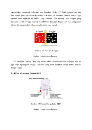 menghasilkan karakteristik kelistrikan yang diinginkan. Ketika LED dialiri tegangan maju atau
bias forward yaitu dari Anoda (P) menuju ke Katoda (K), Kelebihan Elektron pada N-Type
material akan berpindah ke wilayah yang kelebihan Hole (lubang) yaitu wilayah yang
bermuatan positif (P-Type material). Saat Elektron berjumpa dengan Hole akan melepaskan
photon dan memancarkan cahaya monokromatik (satu warna).
Gambar 2.2 P-Type dan N-Type.
Sumber : teknikelektronika.com.
LED atau Light Emitting Diode yang memancarkan cahaya ketika dialiri tegangan maju ini
juga dapat digolongkan sebagai Transduser yang dapat mengubah Energi Listrik menjadi
Energi Cahaya.
2.1.4 Cara Mengetahui Polaritas LED
Gambar 2.3 Cara melihat polaritas LED.
Sumber : teknikelektronika.com
 