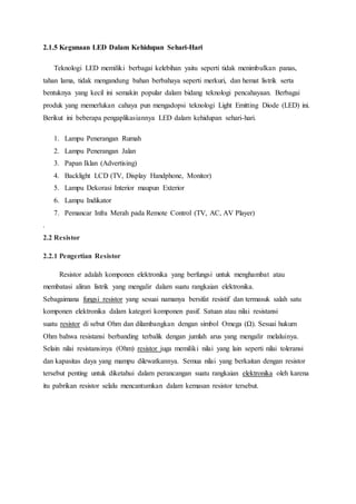 2.1.5 Kegunaan LED Dalam Kehidupan Sehari-Hari
Teknologi LED memiliki berbagai kelebihan yaitu seperti tidak menimbulkan panas,
tahan lama, tidak mengandung bahan berbahaya seperti merkuri, dan hemat listrik serta
bentuknya yang kecil ini semakin popular dalam bidang teknologi pencahayaan. Berbagai
produk yang memerlukan cahaya pun mengadopsi teknologi Light Emitting Diode (LED) ini.
Berikut ini beberapa pengaplikasiannya LED dalam kehidupan sehari-hari.
1. Lampu Penerangan Rumah
2. Lampu Penerangan Jalan
3. Papan Iklan (Advertising)
4. Backlight LCD (TV, Display Handphone, Monitor)
5. Lampu Dekorasi Interior maupun Exterior
6. Lampu Indikator
7. Pemancar Infra Merah pada Remote Control (TV, AC, AV Player)
.
2.2 Resistor
2.2.1 Pengertian Resistor
Resistor adalah komponen elektronika yang berfungsi untuk menghambat atau
membatasi aliran listrik yang mengalir dalam suatu rangkaian elektronika.
Sebagaimana fungsi resistor yang sesuai namanya bersifat resistif dan termasuk salah satu
komponen elektronika dalam kategori komponen pasif. Satuan atau nilai resistansi
suatu resistor di sebut Ohm dan dilambangkan dengan simbol Omega (Ω). Sesuai hukum
Ohm bahwa resistansi berbanding terbalik dengan jumlah arus yang mengalir melaluinya.
Selain nilai resistansinya (Ohm) resistor juga memiliki nilai yang lain seperti nilai toleransi
dan kapasitas daya yang mampu dilewatkannya. Semua nilai yang berkaitan dengan resistor
tersebut penting untuk diketahui dalam perancangan suatu rangkaian elektronika oleh karena
itu pabrikan resistor selalu mencantumkan dalam kemasan resistor tersebut.
 