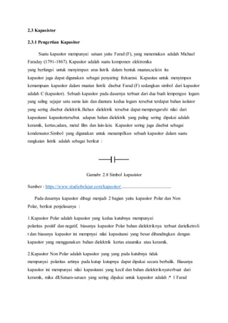 2.3 Kapasistor
2.3.1 Pengertian Kapasitor
Suatu kapasitor mempunyai satuan yaitu Farad (F), yang menemukan adalah Michael
Faraday (1791-1867). Kapasitor adalah suatu komponen elektronika
yang berfungsi untuk menyimpan arus listrik dalam bentuk muatan,selain itu
kapasitor juga dapat digunakan sebagai penyaring frekuensi. Kapasitas untuk menyimpan
kemampuan kapasitor dalam muatan listrik disebut Farad (F) sedangkan simbol dari kapasitor
adalah C (kapasitor). Sebuah kapasitor pada dasarnya terbuat dari dua buah lempengan logam
yang saling sejajar satu sama lain dan diantara kedua logam tersebut terdapat bahan isolator
yang sering disebut dielektrik.Bahan dielektrik tersebut dapat mempengaruhi nilai dari
kapasitansi kapasitortersebut. adapun bahan dielektrik yang paling sering dipakai adalah
keramik, kertas,udara, metal film dan lain-lain. Kapasitor sering juga disebut sebagai
kondensator.Simbol yang digunakan untuk menampilkan sebuah kapasitor dalam suatu
rangkaian listrik adalah sebagai berikut :
Gamabr 2.8 Simbol kapasistor
Sumber : https://www.studiobelajar.com/kapasitor/...........................................
Pada dasarnya kapasitor dibagi menjadi 2 bagian yaitu kapasitor Polar dan Non
Polar, berikut penjelasanya :
1.Kapasitor Polar adalah kapasitor yang kedua kutubnya mempunyai
polaritas positif dan negatif, biasanya kapasitor Polar bahan dielektriknya terbuat darielketroli
t dan biasanya kapasitor ini mempnyai nilai kapasitansi yang besar dibandingkan dengan
kapasitor yang menggunakan bahan dielektrik kertas ataumika atau keramik.
2.Kapasitor Non Polar adalah kapasitor yang yang pada kutubnya tidak
mempunyai polaritas artinya pada kutup kutupnya dapat dipakai secara berbalik. Biasanya
kapasitor ini mempunyai nilai kapasitansi yang kecil dan bahan dielektriknyaterbuat dari
keramik, mika dll.Satuan-satuan yang sering dipakai untuk kapasitor adalah :* 1 Farad
 