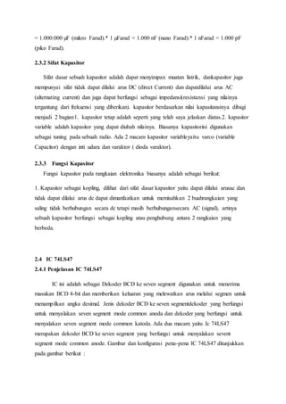 = 1.000.000 µF (mikro Farad).* 1 µFarad = 1.000 nF (nano Farad).* 1 nFarad = 1.000 pF
(piko Farad).
2.3.2 Sifat Kapasitor
Sifat dasar sebuah kapasitor adalah dapat menyimpan muatan listrik, dankapasitor juga
mempunyai sifat tidak dapat dilalui arus DC (direct Current) dan dapatdilalui arus AC
(alternating current) dan juga dapat berfungsi sebagai impedansi(resistansi yang nilainya
tergantung dari frekuensi yang diberikan). kapasitor berdasarkan nilai kapasitansinya dibagi
menjadi 2 bagian:1. kapasitor tetap adalah seperti yang telah saya jelaskan diatas.2. kapasitor
variable adalah kapasitor yang dapat diubah nilainya. Biasanya kapasitorini digunakan
sebagai tuning pada sebuah radio. Ada 2 macam kapasitor variableyaitu varco (variable
Capacitor) dengan inti udara dan varaktor ( dioda varaktor).
2.3.3 Fungsi Kapasitor
Fungsi kapasitor pada rangkaian elektronika biasanya adalah sebagai berikut:
1. Kapasitor sebagai kopling, dilihat dari sifat dasar kapasitor yaitu dapat dilalui arusac dan
tidak dapat dilalui arus dc dapat dimanfaatkan untuk memisahkan 2 buahrangkaian yang
saling tidak berhubungan secara dc tetapi masih berhubungansecara AC (signal), artinya
sebuah kapasitor berfungsi sebagai kopling atau penghubung antara 2 rangkaian yang
berbeda.
2.4 IC 74LS47
2.4.1 Penjelasan IC 74LS47
IC ini adalah sebagai Dekoder BCD ke seven segment digunakan untuk menerima
masukan BCD 4-bit dan memberikan keluaran yang melewatkan arus melalui segmen untuk
menampilkan angka desimal. Jenis dekoder BCD ke seven segmentdekoder yang berfungsi
untuk menyalakan seven segment mode common anoda dan dekoder yang berfungsi untuk
menyalakan seven segment mode common katoda. Ada dua macam yaitu Ic 74LS47
merupakan dekoder BCD ke seven segment yang berfungsi untuk menyalakan sevent
segment mode common anode. Gambar dan konfigurasi pena-pena IC 74LS47 ditunjukkan
pada gambar berikut :
 