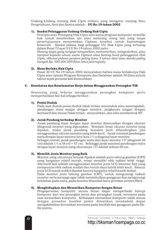 Undang-Undang tentang Hak Cipta terbaru yang mengatur tentang Ilmu
Pengetahuan, Seni dan Sastra adalah :
Pencipta atau Pemegang Hak Cipta atas karya program komputer memiliki
hak untuk memberikan ijin atau melarang orang lain yang tanpa
persetujuannya menyewakan Ciptaan tersebut untuk kepentingan
komersiil. Sanksi pidana bagi pelanggar UU Hak Cipta yang tertuang
dalam Pasal 72 ayat 2 UU No.19 tahun 2002 yaitu :
.
Pasal 30 UU No.19 tahun 2002 menyatakan bahwa masa berlakunya Hak
Cipta atas ciptaan Program Komputer dan Database adalah 50 (lima puluh)
tahun sejak pertama kali diumumkan.
Seseorang yang bekerja menggunakan perangkat komputer perlu
memperhatikan hal-hal sebagai berikut :
Pada saat duduk posisi duduk tidak terlalu menunduk atau menengadah,
pandangan mata sejajar dengan monitor, jangkauan tangan dengan
keyboard dan mouse tidak terlalu menyulitkan, dan siku membentuk 90 .
Jarak pandang mata dengan layar monitor disesuaikan dengan ukuran
(diagonal) monitor yang digunakan. Semakin besar ukuran monitor yang
dipakai, maka jarak pandang semakin jauh dibandingkan jika
menggunakan ukuran monitor yang lebih kecil. Jarak minimal pandangan
mata dengan layar monitor kira-kira 1½ x diagonal layar monitor.
Sebagai contoh, jarak pandangan mata dari layar monitor 15” (diagonal 38
cm) adalah 1½ x 38 cm = 57 cm. Sehingga jarak minimal pandangan mata
dengan layar monitor yang ukurannya 15” adalah sekitar 60 cm.
Monitor yang umumnya banyak dipakai adalah jenis tabung gambar (CRT)
yang harganya relatif murah, tetapi memiliki efek radiasi lebih tinggi.
Alternatif lain adalah menggunakan monitor jenis LCD (monitor flat) yang
mempunyai efek radiasi rendah dan butuh daya listrik lebih kecil. Namun
jenis LCD masih sedikit dipakai karena harganya relatif masih mahal.
Pada monitor jenis tabung gambar (CRT), untuk mengurangi radiasi
monitor serta menjaga agar tidak menimbulkan gangguan dan mengurangi
kelelahan pada mata, pada monitor ditambah kaca peredam ( ).
Pengoperasian komputer secara benar dapat memperbaiki kinerja
komputer dari sisi perangkat keras dan perangkat lunak, terutama pada
saat mematikan komputer. Kebiasaan mematikan komputer tidak sesuai
dengan prosedur (tombol power dimatikan mendadak) dapat
mengakibatkan kerusakan terutama pada hardisk dan gangguan pada file-
file sistem.
UU No.19 tahun 2002
1). Sanksi Pelanggaran Undang-Undang Hak Cipta
2). Masa Berlaku Hak Cipta
C. Kesehatan dan Keselamatan Kerja dalam Menggunakan Perangkat TIK
1). Posisi Duduk
2). Jarak Pandang terhadap Monitor
3). Memilih Jenis Monitor yang Baik
4). Menghidupkan dan Mematikan Komputer dengan Benar
Barang siapa yang sengaja menyiarkan, memamerkan, mengedarkan, atau
menjual kepada umum suatu Ciptaan atau barang hasil pelanggaran Hak
Cipta, dikenai pidana penjara paling lama 5 tahun dan/atau denda paling
banyak Rp. 500.000.000 (lima ratus juta rupiah)
screen filter
0
12 Teknologi Informasi & Komunikasi SMAN-1 Cempaga
http://tiksman1cempaga.co.cc
 