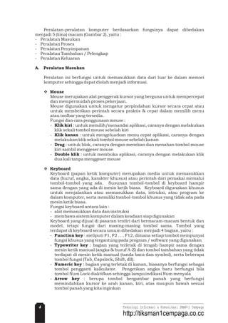 Peralatan-peralatan komputer berdasarkan fungsinya dapat dibedakan
menjadi 5 (lima) macam (Gambar 2), yaitu :
- Peralatan Masukan
- Peralatan Proses
- Peralatan Penyimpanan
- Peralatan Tambahan / Pelengkap
- Peralatan Keluaran
Peralatan ini berfungsi untuk memasukkan data dari luar ke dalam memori
komputer sehingga dapat diolah menjadi informasi.
Mouse merupakan alat penggerak kursor yang berguna untuk mempercepat
dan mempermudah proses pekerjaan.
Mouse digunakan untuk mengatur perpindahan kursor secara cepat atau
untuk memberikan perintah secara praktis & cepat dalam memilih menu
atau toolbar yang tersedia.
Fungsi dan cara penggunaan mouse :
- : untuk memilih/menandai aplikasi, caranya dengan melakukan
klik sekali tombol mouse sebelah kiri
- : untuk mengeluarkan menu cepat aplikasi, caranya dengan
melakukan klik sekali tombol mouse sebelah kanan
- : untuk blok, caranya dengan menekan dan menahan tombol mouse
kiri sambil menggeser mouse
- : untuk membuka aplikasi, caranya dengan melakukan klik
dua kali tanpa menggeser mouse
Keyboard (papan ketik komputer) merupakan media untuk memasukkan
data (huruf, angka, karakter khusus) atau perintah dari pemakai memalui
tombol-tombol yang ada. Susunan tombol-tombol di keyboard hampir
sama dengan yang ada di mesin ketik biasa. Keyboard digunakan khusus
untuk menjalankan atau memasukkan data, intruksi, atau program ke
dalam komputer, serta memiliki tombol-tombol khusus yang tidak ada pada
mesin ketik biasa.
Fungsi keyboard antara lain :
- alat memasukkan data dan instruksi
- membawa sistem komputer dalam keadaan siap digunakan
Keyboard yang dijual di pasaran terdiri dari bermacam-macam bentuk dan
model, tetapi fungsi dari masing-masing tombol sama. Tombol yang
terdapat di keyboard secara umum dibedakan menjadi 4 bagian, yaitu :
- : meliputi F1, F2 . . . F12, dimana setiap tombol mempunyai
fungsi khusus yang tergantung pada program / software yang digunakan
- : bagian yang terletak di tengah hampir sama dengan
mesin ketik manual (angka & huruf A-Z) dan tombol tambahan yang tidak
terdapat di mesin ketik manual (tanda baca dan symbol), serta beberapa
tombol fungsi (Tab, Capslock, Shift, dll).
- : bagian yang terletak di kanan, biasanya berfungsi sebagai
tombol pengganti kalkulator. Pengetikan angka baru berfungsi bila
tombol Num Lock diaktifkan sehingga lampu indikasi Num menyala
- : berupa tombol bergambar panah yang berfungsi
memindahkan kursor ke arah kanan, kiri, atas maupun bawah sesuai
tombol panah yang kita inginkan
A. Peralatan Masukan
Mouse
Klik kiri
Klik kanan
Drag
Double klik
Keyboard
Function key
Typewriter key
Numeric key
Arrow key
v
v
4 Teknologi Informasi & Komunikasi SMAN-1 Cempaga
http://tiksman1cempaga.co.cc
 