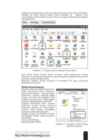 Aplikasi yang digunakan untuk merubah setting komputer sesuai keinginan
terdapat di kotak dialog Control Panel (Gambar 3). Adapun cara
menampilkan kotak dialog Control Panel di program Windows XP adalah
sebagai berikut :
Gambar 3. Tampilan Kotak Dialog Control Panel
Dari kotak dialog Control Panel tersebut, maka pengaturan setting
komputer sesuai dengan keperluan dapat dilakukan dengan memilih salah
satu ikon aplikasi yang tersedia.
Beberapa aplikasi setting komputer di Windows XP yang umumnya
dilakukan antara lain :
Dengan melihat spesifikasi komputer,
dapat ditentukan Nama Komputer
yang sedang dipakai. Caranya dapat
dilakukan melalui
dengan memilih ikon , atau
dengan cara cepat yaitu :
pada ikon di desktop.
Langkah berikutnya akan muncul
tampilan kotak dialog System
Properties (Gambar 4). Pada bagian
General dapat dilihat spesifikasi
komputer yang sedang dipakai.
Sebagai contoh, dari Gambar 4 dapat
disimpulkan bahwa nama komputer
nya adalah :
Pentium III 900 Mhz
Memori (RAM) 256 MB
Gambar 4. Tampilan Kotak Dialog
System Properties
Melihat Nama Komputer
Control Panel
System
klik kanan
My Computer
Start – Settings – Control Panel
7Teknologi Informasi & Komunikasi SMAN-1 Cempaga
http://tiksman1cempaga.co.cc
 
