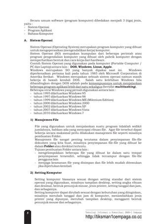 Secara umum software (program komputer) dibedakan menjadi 3 (tiga) jenis,
yaitu :
- Sistem Operasi
- Program Aplikasi
- Bahasa Komputer
Sistem Operasi (Operating System) merupakan program komputer yang dibuat
untuk mengoperasikan (mengendalikan kerja) komputer.
Sistem Operasi (SO) merupakan kumpulan dari beberapa perintah atau
program pengendalian komputer yang dibuat oleh pabrik komputer dengan
memperhatikan bentuk dan cara kerja dari hardware.
Contoh Sistem Operasi yang digunakan pada komputer (Portable Computer /
PC dan Laptop) antara lain : , , , .
Windows merupakan SO yang banyak dipakai saat ini. Windows
diperkenalkan pertama kali pada tahun 1985 oleh Microsoft Corporation di
Amerika Serikat. Windows merupakan sebuah sistem operasi namun masih
bekerja di bawah kendali DOS. Salah satu kelebihan Windows bila
dibandingkan dengan DOS adalah pada
(bersifat ).
Beberapa versi Windows yang pernah digunakan antara lain :
- tahun 1995 dikeluarkan Windows 95
- tahun 1997 dikeluarkan Windows 98
- tahun 1999 dikeluarkan Windows ME (Milenium Edition)
- tahun 2000 dikeluarkan Windows 2000
- tahun 2002 dikeluarkan Windows XP
- tahun 2007 dikeluarkan Windows Vista
- tahun 2010 dikeluarkan Windows 7
File yang digunakan untuk menjalankan suatu program tidaklah sedikit
jumlahnya, bahkan ada yang mencapai ribuan file. Agar file tersebut dapat
bekerja secara maksimal perlu dilakukan manajemen file seperti misalnya
pembuatan Folder.
Manajemen file sangat penting terutama dalam penyimpanan file-file
dokumen yang kita buat, misalnya penyimpanan file-file yang dibuat ke
dalam atau direktori tertentu.
Tujuan pembuatan Folder antara lain :
- mengelompokkan beberapa file yang dibuat ke dalam satu tempat
penyimpanan tersendiri, sehingga tidak tercampur dengan file-file
pengguna lain
- menjaga keamanan file yang disimpan dan file lebih mudah ditemukan
jika diperlukan kembali
Setting komputer biasanya sesuai dengan setting standar dari sistem
operasi yang digunakan, misalnya tampilan desktop, setting angka ribuan
dan desimal, bentuk penunjuk mouse, jenis printer, setting tanggal dan jam,
dan sebagainya.
Setting komputer dapat dirubah sesuai dengan kebutuhan yang diinginkan,
misalnya merubah tanggal dan jam di komputer, menambahkan jenis
printer yang dipunyai, merubah tampilan desktop, mengganti bentuk
penunjuk mouse dan sebagainya.
A. Sistem Operasi
DOS Windows Linux Apple
1) Manajemen File
Folder
2) Setting Komputer
kemampuannya untuk menjalankan
beberapa program aplikasi lebih dari satu sekaligus multitasking
8 Teknologi Informasi & Komunikasi SMAN-1 Cempaga
http://tiksman1cempaga.co.cc
 