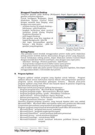 Mengganti Tampilan Desktop
Setting Printer
Tampilan gambar pada desktop (Wallpaper) dapat diganti-ganti dengan
gambar yang kita inginkan.
Untuk mengganti Wallpaper, dapat
dilakukan melalui Control Panel
dengan memilih ikon Display, atau
dengan cara cepat yaitu :
- arahkan kursor di tengah desktop –
klik kanan – pilih Properties
- langkah berikutnya akan muncul
tampilan kotak dialog Display
Properties (Gambar 5)
- pilih bagian Desktop
- klik gambar yang kita inginkan di
bagian Background – klik OK
- jika ingin menampilkan gambar
lainnya - klik Browse - pilih file
gambar yang diinginkan
Jika pemakai (user) hendak menggunakan printer maka perlu dilakukan
setting printer terlebih dahulu disesuaikan dengan printer yang dipunyai.
Untuk melakukan setting printer, dapat dilakukan melalui Control Panel
dengan memilih ikon Printers and Faxes, atau dengan cara cepat yaitu:
- klik Start – Settings – Printers and Faxes – Add Printer
- ikuti prosedur sampai muncul daftar nama-nama printer
- pilih Nama Printer sesuai printer yang akan digunakan
Jika di daftar tidak ada nama printer sesuai yang kita inginkan, kita dapat
menggunakan disket / CD installer dari printer.
Program aplikasi adalah program yang dipakai untuk bekerja. Program
aplikasi dibuat sesuai kebutuhan karena dibuat oleh programmer (pembuat
program) untuk menyelesaikan pekerjaan tertentu. Banyak jenis-jenis
program aplikasi yang telah dibuat dan banyak dijual di pasaran tergantung
dari kebutuhan masing-masing.
Beberapa contoh jenis program aplikasi diantaranya :
- Program pengolah kata : Microsoft Word, PageMaker
- Program pengolah angka : Microsoft Excel, Minitab, SPSS
- Program pengolah gambar / grafis : PhotoShop, CorelDraw
- Akses internet : Internet Explorer, Opera, Netscape
- Bahasa pemrograman : Turbo Pascal, Visual Basic, Fox Pro
- Program permainan/hiburan : Games
Diantara program-program tersebut, yang banyak dipakai oleh user adalah
Microsoft Office. Microsoft Office merupakan salah satu produk dari Microsoft
Corporation (perusahaan yang membuat perangkat lunak komputer).
Program-program yang termasuk kelompok Microsoft Office XP antara lain :
- Microsoft Word : pengolah kata (surat, makalah)
- Microsoft Excel : pengolah angka (perhitungan)
- Microsoft PowerPoint : untuk membuat dokumen presentasi
- Microsoft Access : untuk membuat database
- Microsoft FrontPage : untuk desain WEB
- Microsoft Publisher : untuk membuat dokumen publikasi (brosur, kartu
ucapan)
Gambar 5. Tampilan Kotak Dialog
Display Properties
B. Program Aplikasi
9Teknologi Informasi & Komunikasi SMAN-1 Cempaga
http://tiksman1cempaga.co.cc
 
