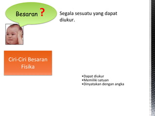 Ciri-Ciri Besaran
Fisika
Besaran ?
•Dapat diukur
•Memiliki satuan
•Dinyatakan dengan angka
Segala sesuatu yang dapat
diukur.
 