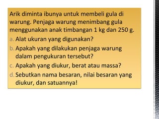 Arik diminta ibunya untuk membeli gula di
warung. Penjaga warung menimbang gula
menggunakan anak timbangan 1 kg dan 250 g.
a. Alat ukuran yang digunakan?
b.Apakah yang dilakukan penjaga warung
dalam pengukuran tersebut?
c. Apakah yang diukur, berat atau massa?
d.Sebutkan nama besaran, nilai besaran yang
diukur, dan satuannya!
 