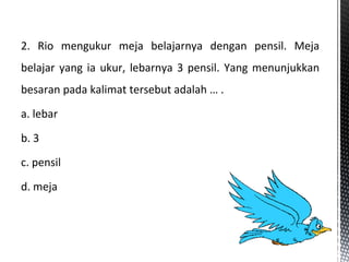 2. Rio mengukur meja belajarnya dengan pensil. Meja
belajar yang ia ukur, lebarnya 3 pensil. Yang menunjukkan
besaran pada kalimat tersebut adalah … .
a. lebar
b. 3
c. pensil
d. meja
 