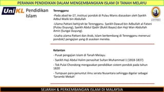 SEJARAH & PERKEMBANGAN ISLAM DI MALAYSIA
Pendidikan
Islam
Terengganu
-Pada abad ke-17, institusi pondok di Pulau Manis diasaskan oleh Syeikh
Adbul Malik bin Abdullah
-Ulama Pattani behijrah ke Terengganu. Syeikh Dawud bin Adbullah al-Fatani
(Pulau Duyung), Syeikh Abdul Qadir (Bukit Bayas) dan Haji Wan Abdullah
Amin (Sungai Duyung).
-Usaha ulama Pattani dan Arab, Islam berkembang di Terengganu menerusi
pondok2 pengajian yang di asaskan mereka.
Kelantan
- Pusat pengajian Islam di Tanah Melayu.
- Syeikh Haji Abdul Halim penasihat Sultan Muhammad 1 (1818-1837)
- Tok Pulai Chondong mengasakan pendidikan sistem pondok pada tahun
1820
- Tumpuan para penuntut ilmu serata Nusantara sehingga digelar sebagai
‘Serambi Mekah’
 