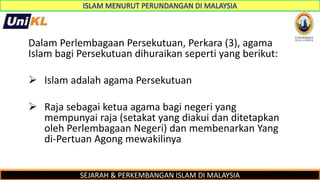 SEJARAH & PERKEMBANGAN ISLAM DI MALAYSIA
Dalam Perlembagaan Persekutuan, Perkara (3), agama
Islam bagi Persekutuan dihuraikan seperti yang berikut:
 Islam adalah agama Persekutuan
 Raja sebagai ketua agama bagi negeri yang
mempunyai raja (setakat yang diakui dan ditetapkan
oleh Perlembagaan Negeri) dan membenarkan Yang
di-Pertuan Agong mewakilinya
 