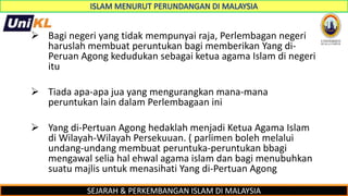 SEJARAH & PERKEMBANGAN ISLAM DI MALAYSIA
 Bagi negeri yang tidak mempunyai raja, Perlembagan negeri
haruslah membuat peruntukan bagi memberikan Yang di-
Peruan Agong kedudukan sebagai ketua agama Islam di negeri
itu
 Tiada apa-apa jua yang mengurangkan mana-mana
peruntukan lain dalam Perlembagaan ini
 Yang di-Pertuan Agong hedaklah menjadi Ketua Agama Islam
di Wilayah-Wilayah Persekuuan. ( parlimen boleh melalui
undang-undang membuat peruntuka-peruntukan bbagi
mengawal selia hal ehwal agama islam dan bagi menubuhkan
suatu majlis untuk menasihati Yang di-Pertuan Agong
 