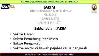 SEJARAH & PERKEMBANGAN ISLAM DI MALAYSIA
JAKIM
Jabatan Kemajuan Islam Malaysia
MKI (1968)
BAHEIS (1974)
JAKIM (1 JAN 1974)
Sektor dalam JAKIM
• Sektor Dasar
• Sektor Pemabangunan Insan
• Sektor Pengurusan
• Sektor-sektor di bawah pejabat ketua pengarah
 