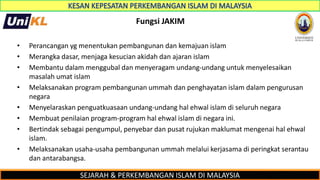 SEJARAH & PERKEMBANGAN ISLAM DI MALAYSIA
Fungsi JAKIM
• Perancangan yg menentukan pembangunan dan kemajuan islam
• Merangka dasar, menjaga kesucian akidah dan ajaran islam
• Membantu dalam menggubal dan menyeragam undang-undang untuk menyelesaikan
masalah umat islam
• Melaksanakan program pembangunan ummah dan penghayatan islam dalam pengurusan
negara
• Menyelaraskan penguatkuasaan undang-undang hal ehwal islam di seluruh negara
• Membuat penilaian program-program hal ehwal islam di negara ini.
• Bertindak sebagai pengumpul, penyebar dan pusat rujukan maklumat mengenai hal ehwal
islam.
• Melaksanakan usaha-usaha pembangunan ummah melalui kerjasama di peringkat serantau
dan antarabangsa.
 