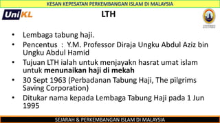 SEJARAH & PERKEMBANGAN ISLAM DI MALAYSIA
LTH
• Lembaga tabung haji.
• Pencentus : Y.M. Professor Diraja Ungku Abdul Aziz bin
Ungku Abdul Hamid
• Tujuan LTH ialah untuk menjayakn hasrat umat islam
untuk menunaikan haji di mekah
• 30 Sept 1963 (Perbadanan Tabung Haji, The pilgrims
Saving Corporation)
• Ditukar nama kepada Lembaga Tabung Haji pada 1 Jun
1995
 