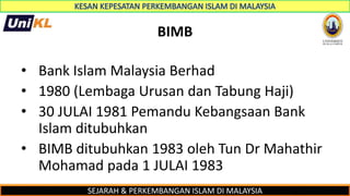 SEJARAH & PERKEMBANGAN ISLAM DI MALAYSIA
BIMB
• Bank Islam Malaysia Berhad
• 1980 (Lembaga Urusan dan Tabung Haji)
• 30 JULAI 1981 Pemandu Kebangsaan Bank
Islam ditubuhkan
• BIMB ditubuhkan 1983 oleh Tun Dr Mahathir
Mohamad pada 1 JULAI 1983
 