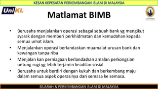 SEJARAH & PERKEMBANGAN ISLAM DI MALAYSIA
Matlamat BIMB
• Berusaha menjalankan operasi sebagai sebuah bank yg mengikut
syarak dengan memberi perkhidmatan dan kemudahan kepada
semua umat islam.
• Menjalankan operasi berlandaskan muamalat urusan bank dan
kewangan tanpa riba
• Menjalan kan perniagaan berlandaskan amalan perkongsian
untung rugi yg lebih terjamin keadilan sosial
• Berusaha untuk berdiri dengan kukuh dan berkembang maju
dalam semua aspek operasinya dari semasa ke semasa.
 