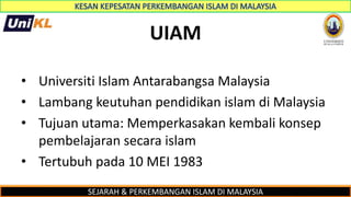 SEJARAH & PERKEMBANGAN ISLAM DI MALAYSIA
UIAM
• Universiti Islam Antarabangsa Malaysia
• Lambang keutuhan pendidikan islam di Malaysia
• Tujuan utama: Memperkasakan kembali konsep
pembelajaran secara islam
• Tertubuh pada 10 MEI 1983
 