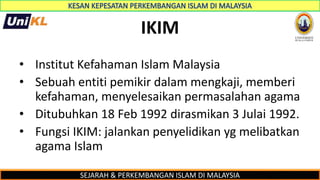 SEJARAH & PERKEMBANGAN ISLAM DI MALAYSIA
IKIM
• Institut Kefahaman Islam Malaysia
• Sebuah entiti pemikir dalam mengkaji, memberi
kefahaman, menyelesaikan permasalahan agama
• Ditubuhkan 18 Feb 1992 dirasmikan 3 Julai 1992.
• Fungsi IKIM: jalankan penyelidikan yg melibatkan
agama Islam
 