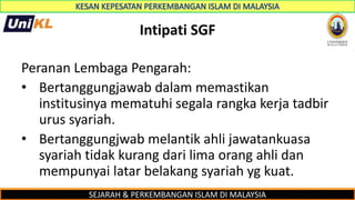 SEJARAH & PERKEMBANGAN ISLAM DI MALAYSIA
Intipati SGF
Peranan Lembaga Pengarah:
• Bertanggungjawab dalam memastikan
institusinya mematuhi segala rangka kerja tadbir
urus syariah.
• Bertanggungjwab melantik ahli jawatankuasa
syariah tidak kurang dari lima orang ahli dan
mempunyai latar belakang syariah yg kuat.
 