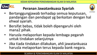 SEJARAH & PERKEMBANGAN ISLAM DI MALAYSIA
Peranan Jawatankuasa Syariah
• Bertanggungjawab terhadap semua keputusan,
pandangan dan pendapat yg berkaitan dengan hal
ehwal syariah.
• Bersifat bebas, tidak boleh dipengaruhi oleh
mana2 pihak.
• Harusla melaporkan kepada lembaga pegarah
untuk tindakan selanjutnya
• Jika tiada tindakan dilakukan, ahli jawatankuasa
harusla melaporkan terus kepada bank negara.
 