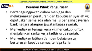 SEJARAH & PERKEMBANGAN ISLAM DI MALAYSIA
Peranan Pihak Pengurusan
• Bertanggungjawab dalam menjaga dan
melaksanakan peraturan dan keputusan syariah yg
diputuskan sama ada oleh majlis penasihat syariah
bank negara ataupun jawatankuasa syariah.
• Menyediakan tenaga kerja yg mencukupi untuk
menjalankan ranka kerja tadbir urus syariah.
• Menyediakan latihan dan pembelajaran yg
berterusan kepada semua tenaga kerja.
 
