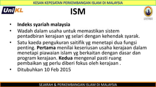 SEJARAH & PERKEMBANGAN ISLAM DI MALAYSIA
ISM
• Indeks syariah malaysia
• Wadah dalam usaha untuk memastikan sistem
pentadbiran kerajaan yg selari dengan kehendak syarak.
• Satu kaeda pengukuran saitifik yg menetapi dua fungsi
penting. Pertama menilai keseriusan usaha kerajaan dalam
menetapi piawaian islam yg berkaitan dengan dasar dan
program kerajaan. Kedua mengenal pasti ruang
pembaikan yg perlu diberi fokus oleh kerajaan .
• Ditubuhkan 10 Feb 2015
 