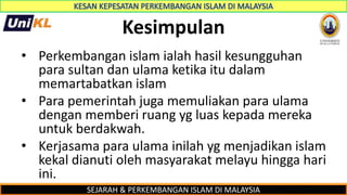 SEJARAH & PERKEMBANGAN ISLAM DI MALAYSIA
Kesimpulan
• Perkembangan islam ialah hasil kesungguhan
para sultan dan ulama ketika itu dalam
memartabatkan islam
• Para pemerintah juga memuliakan para ulama
dengan memberi ruang yg luas kepada mereka
untuk berdakwah.
• Kerjasama para ulama inilah yg menjadikan islam
kekal dianuti oleh masyarakat melayu hingga hari
ini.
 