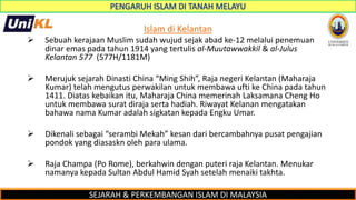 SEJARAH & PERKEMBANGAN ISLAM DI MALAYSIA
Islam di Kelantan
 Sebuah kerajaan Muslim sudah wujud sejak abad ke-12 melalui penemuan
dinar emas pada tahun 1914 yang tertulis al-Muutawwakkil & al-Julus
Kelantan 577 (577H/1181M)
 Merujuk sejarah Dinasti China “Ming Shih”, Raja negeri Kelantan (Maharaja
Kumar) telah mengutus perwakilan untuk membawa ufti ke China pada tahun
1411. Diatas kebaikan itu, Maharaja China memerinah Laksamana Cheng Ho
untuk membawa surat diraja serta hadiah. Riwayat Kelanan mengatakan
bahawa nama Kumar adalah sigkatan kepada Engku Umar.
 Dikenali sebagai “serambi Mekah” kesan dari bercambahnya pusat pengajian
pondok yang diasaskn oleh para ulama.
 Raja Champa (Po Rome), berkahwin dengan puteri raja Kelantan. Menukar
namanya kepada Sultan Abdul Hamid Syah setelah menaiki takhta.
 
