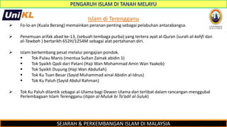 SEJARAH & PERKEMBANGAN ISLAM DI MALAYSIA
Islam di Terengganu
 Fo-lo-an (Kuala Berang) memainkan peranan penting sebagai pelabuhan antarabangsa.
 Penemuan arifak abad ke-13, (sebuah tembaga purba) yang tertera ayat al-Quran (surah al-kahfi dan
al-Tawbah ) bertarikh 652H/1254M sebagai alat pertahanan diri.
 Islam berkembang pesat melalui pengajian pondok.
 Tok Pulau Manis (mentua Sultan Zainak abidin 1)
 Tok Syaikh Qadi dari Patani (Haji Wan Mohammad Amin Wan Yaakob)
 Tok Syaikh Duyung (Haji Wan Abdullah)
 Tok Ku Tuan Besar (Sayid Muhammad ainal Abidin al-Idrus)
 Tok Ku Paluh (Sayid Abdul Rahman)
 Tok Ku Paluh dilantik sebagai al-Ulama bagi Dewan Ulama dan terlibat dalam rancangan menggubal
Perlembagaan Islam Terengganu (itqan al-Muluk bi Ta’adil al-Suluk)
 