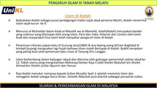 SEJARAH & PERKEMBANGAN ISLAM DI MALAYSIA
Islam di Kedah
 Kedudukan Kedah sebagai pusat perdagangan tradisi sejak abad pertama Masihi, Kedah menerima
Islam sejak kurun ke-9.
 Menurut al-Muhallabi dalam kitab al-Masalik wa al-Mamalik, Kalah(Kedah) merupakan bandar
yang makmur yang ditempati oleh orang Islam, Parsi dan India. Pelarian dari Canton oleh Islam
Arab dan masyarakat Cina Islam telah menyebar pengaruh Islam di Kedah.
 Penemuan inksripsi papan batu di Gunung Jerai(1884) & dua keping wang dirham Baghdad di
lembah bujang( menguakan lagi hujah bahawa Islam sudah Bertapak di Kedah. Bukkti tempatan
yang paling kuat ialah penemuan batu nisan di Tanjung Aris Langgar.
 Islam berkembang dalam kalangan rakyat dan diterima oleh golongan pemerintah sekitar abad ke-
12. Tokoh ulama yang mengislamkan Maharaja Derbar Raja II ialah Sheikh Abdullah bin Sheikh
Ahmad bin Sheikh Ja’afar Qaumiri dari Yaman
 Raja Kedah menukar namanya kepada Sultan Muzafar Syah 1 setelah memeluk Islam dan
menggelar kedah sebagai Darul Aman. Ssheikh Abdullah pula dilantik sebbagai penasihat sultan.
 