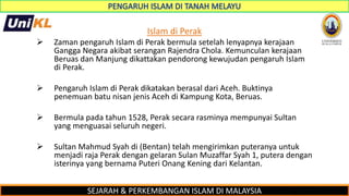 SEJARAH & PERKEMBANGAN ISLAM DI MALAYSIA
Islam di Perak
 Zaman pengaruh Islam di Perak bermula setelah lenyapnya kerajaan
Gangga Negara akibat serangan Rajendra Chola. Kemunculan kerajaan
Beruas dan Manjung dikattakan pendorong kewujudan pengaruh Islam
di Perak.
 Pengaruh Islam di Perak dikatakan berasal dari Aceh. Buktinya
penemuan batu nisan jenis Aceh di Kampung Kota, Beruas.
 Bermula pada tahun 1528, Perak secara rasminya mempunyai Sultan
yang menguasai seluruh negeri.
 Sultan Mahmud Syah di (Bentan) telah mengirimkan puteranya untuk
menjadi raja Perak dengan gelaran Sulan Muzaffar Syah 1, putera dengan
isterinya yang bernama Puteri Onang Kening dari Kelantan.
 