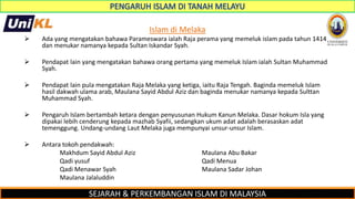 SEJARAH & PERKEMBANGAN ISLAM DI MALAYSIA
Islam di Melaka
 Ada yang mengatakan bahawa Parameswara ialah Raja perama yang memeluk islam pada tahun 1414
dan menukar namanya kepada Sultan Iskandar Syah.
 Pendapat lain yang mengatakan bahawa orang pertama yang memeluk Islam ialah Sultan Muhammad
Syah.
 Pendapat lain pula mengatakan Raja Melaka yang ketiga, iaitu Raja Tengah. Baginda memeluk Islam
hasil dakwah ulama arab, Maulana Sayid Abdul Aziz dan baginda menukar namanya kepada Sulttan
Muhammad Syah.
 Pengaruh Islam bertambah ketara dengan penyusunan Hukum Kanun Melaka. Dasar hokum Isla yang
dipakai lebih cenderung kepada mazhab Syafii, sedangkan ukum adat adalah berasaskan adat
temenggung. Undang-undang Laut Melaka juga mempunyai unsur-unsur Islam.
 Antara tokoh pendakwah:
Makhdum Sayid Abdul Aziz Maulana Abu Bakar
Qadi yusuf Qadi Menua
Qadi Menawar Syah Maulana Sadar Johan
Maulana Jalaluddin
 