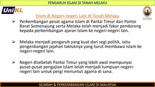SEJARAH & PERKEMBANGAN ISLAM DI MALAYSIA
Islam di Negeri-negeri Lain di Tanah Melayu
 Perkembangan pesat agama Islam di Pantai Timur dan Pantai
Barat Semenajung serta Melaka telah menjadi fakor pendorong
kepada perkembangan ajaran Islam ke negeri-negeri lain.
 Melaka menjadi pengaruh yang kuat dari segi politik, iaitu
pengenbangan jajahan takluknya yang turut membawa Islam ke
negeri-negeri lain.
 Negeri disebelah Pantai Timur yang lebih awal mempunyai
pusat-pusat pengajian Islam telah menjadi tumpuan negeri-
negeri lain untuk pergi menuntut agama di sana.
 