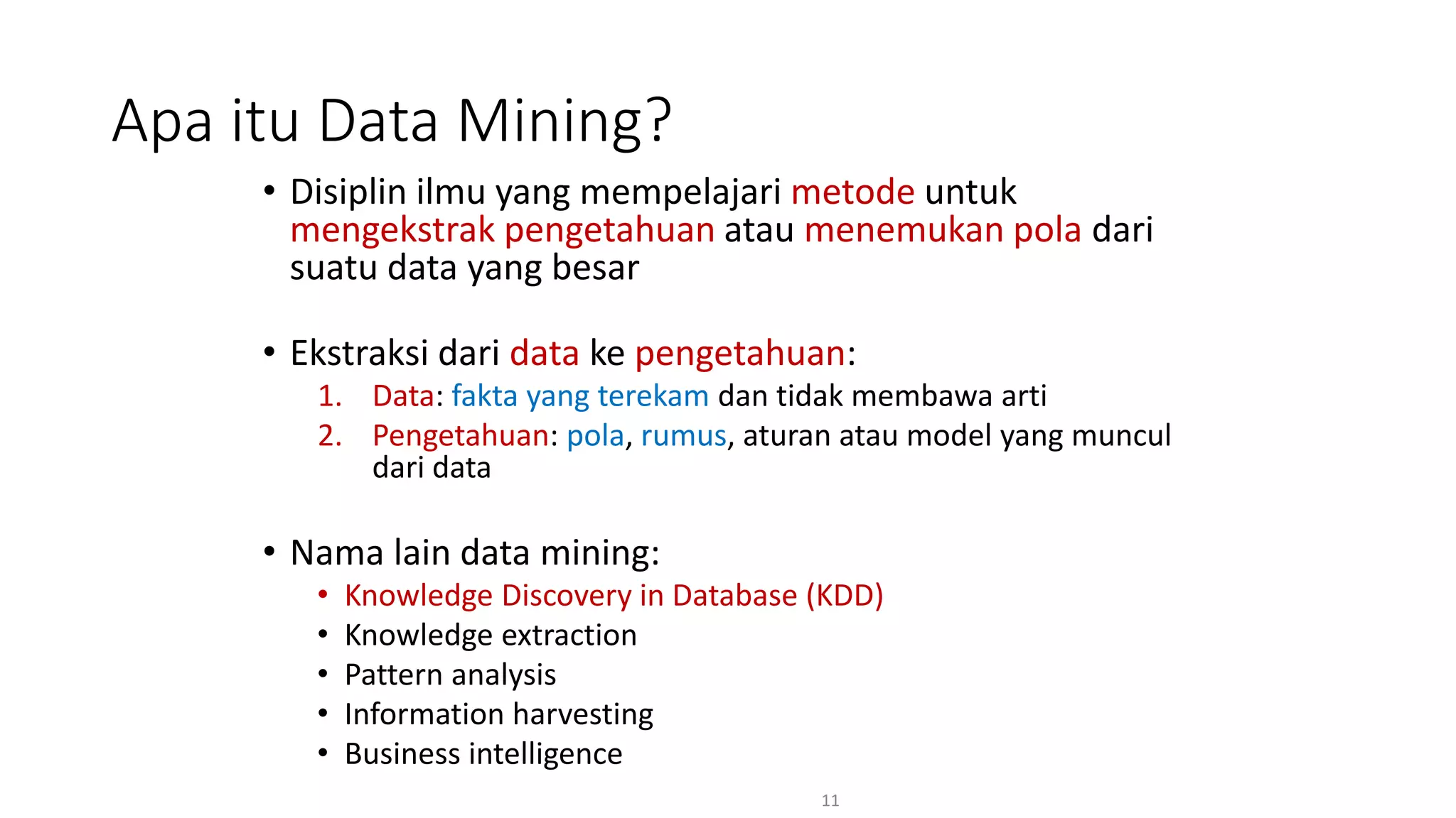 • Disiplin ilmu yang mempelajari metode untuk
mengekstrak pengetahuan atau menemukan pola dari
suatu data yang besar
• Ekstraksi dari data ke pengetahuan:
1. Data: fakta yang terekam dan tidak membawa arti
2. Pengetahuan: pola, rumus, aturan atau model yang muncul
dari data
• Nama lain data mining:
• Knowledge Discovery in Database (KDD)
• Knowledge extraction
• Pattern analysis
• Information harvesting
• Business intelligence
11
Apa itu Data Mining?
 