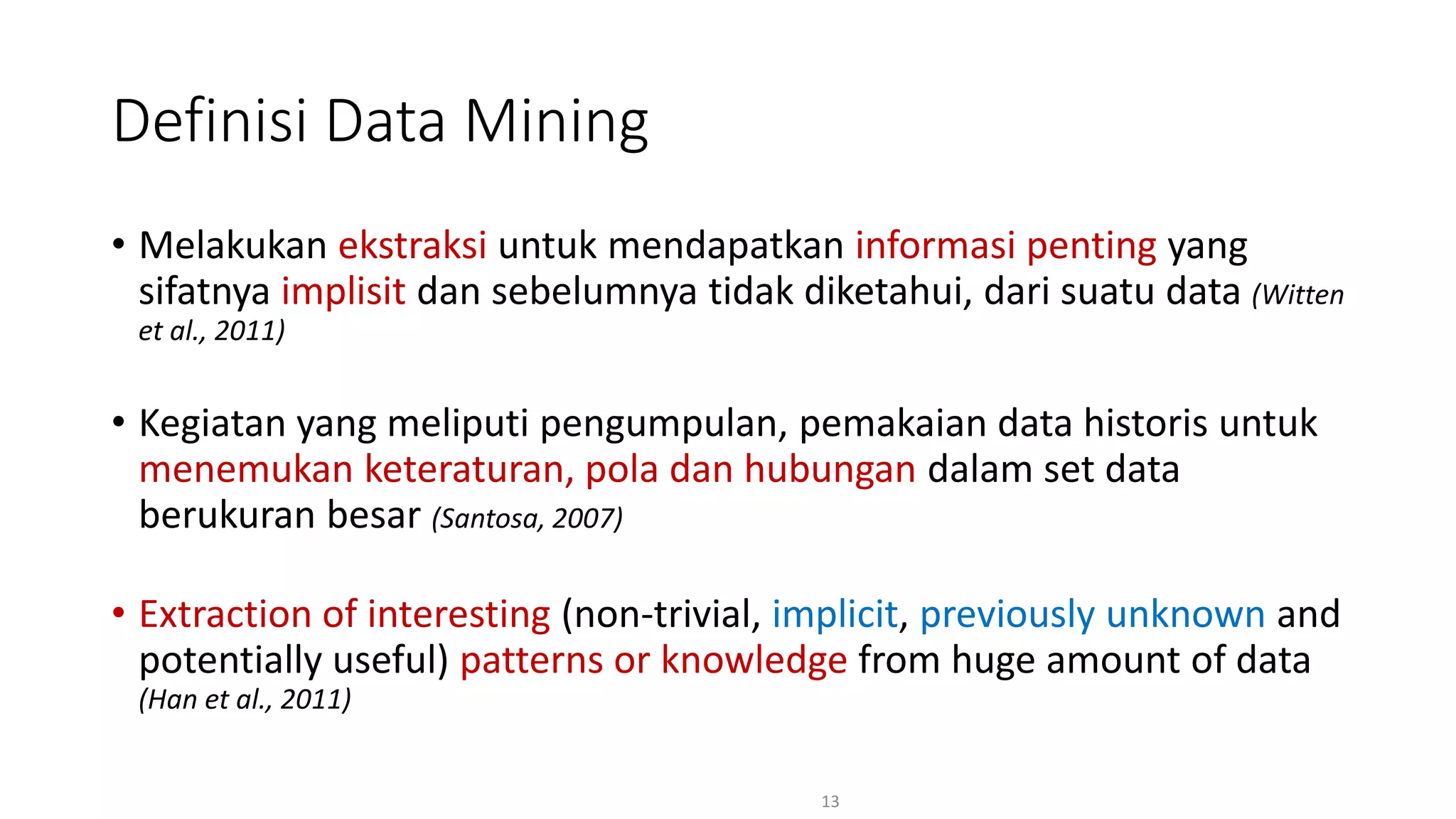 • Melakukan ekstraksi untuk mendapatkan informasi penting yang
sifatnya implisit dan sebelumnya tidak diketahui, dari suatu data (Witten
et al., 2011)
• Kegiatan yang meliputi pengumpulan, pemakaian data historis untuk
menemukan keteraturan, pola dan hubungan dalam set data
berukuran besar (Santosa, 2007)
• Extraction of interesting (non-trivial, implicit, previously unknown and
potentially useful) patterns or knowledge from huge amount of data
(Han et al., 2011)
13
Definisi Data Mining
 
