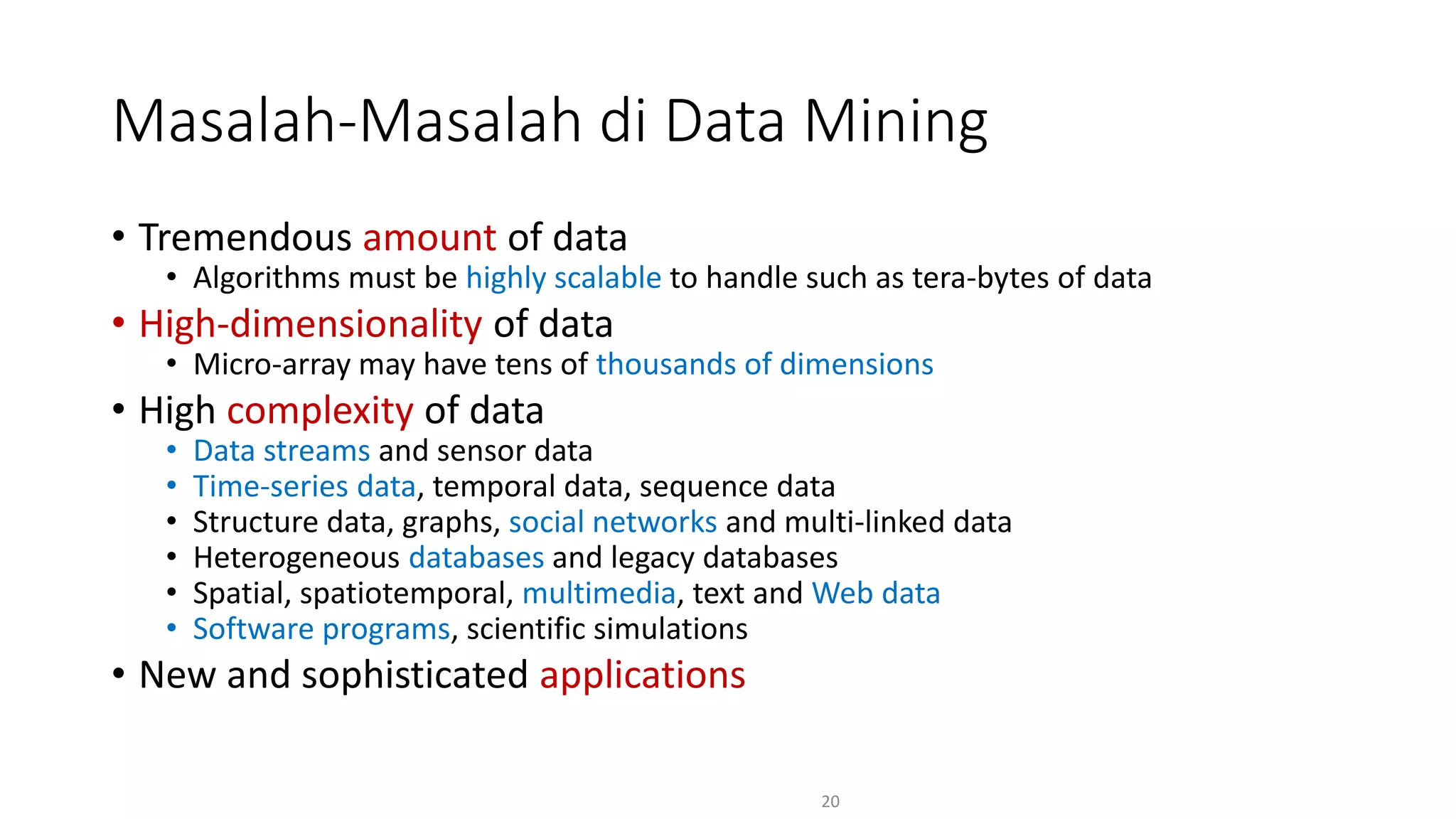 • Tremendous amount of data
• Algorithms must be highly scalable to handle such as tera-bytes of data
• High-dimensionality of data
• Micro-array may have tens of thousands of dimensions
• High complexity of data
• Data streams and sensor data
• Time-series data, temporal data, sequence data
• Structure data, graphs, social networks and multi-linked data
• Heterogeneous databases and legacy databases
• Spatial, spatiotemporal, multimedia, text and Web data
• Software programs, scientific simulations
• New and sophisticated applications
20
Masalah-Masalah di Data Mining
 