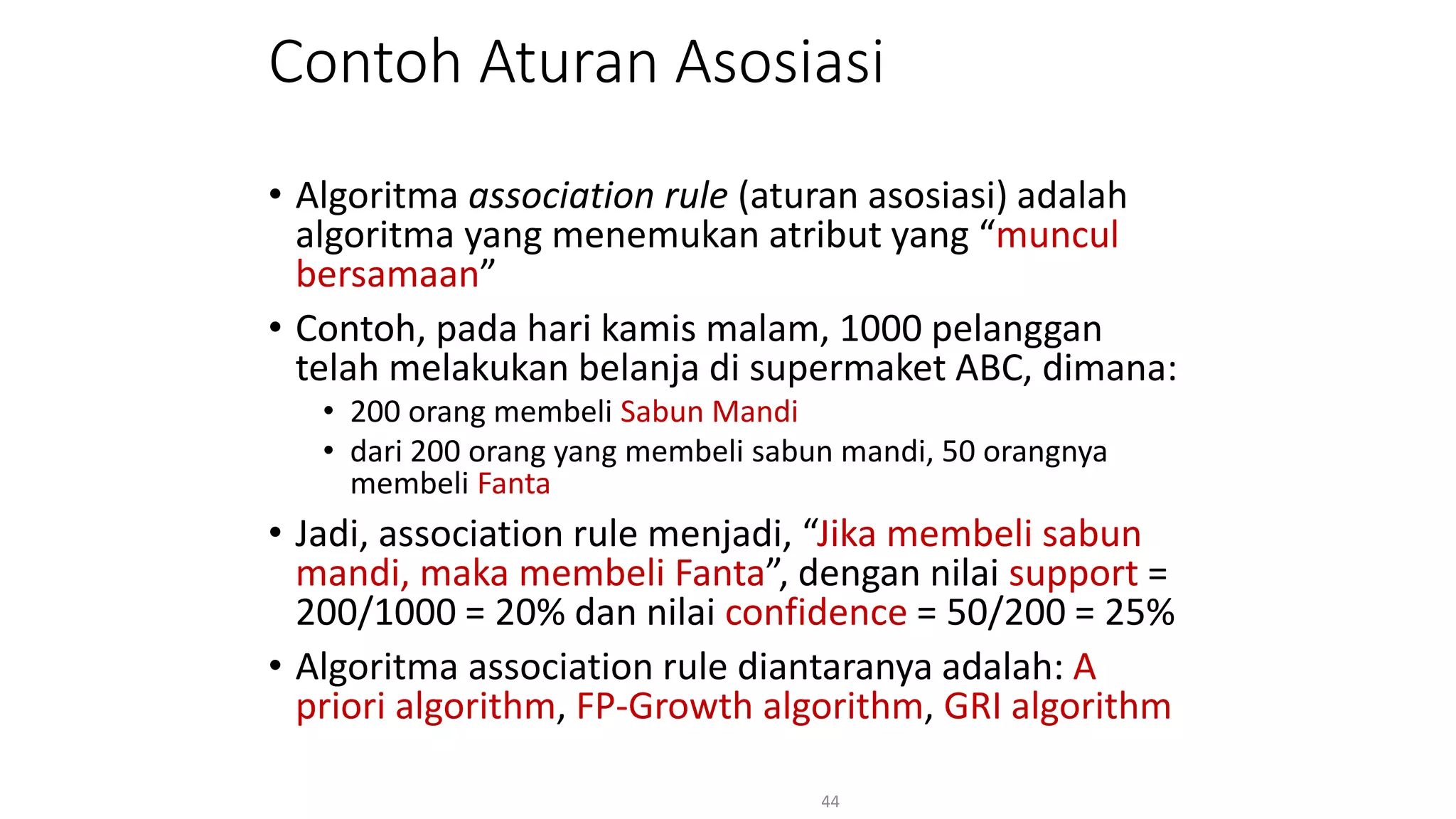 Contoh Aturan Asosiasi
• Algoritma association rule (aturan asosiasi) adalah
algoritma yang menemukan atribut yang “muncul
bersamaan”
• Contoh, pada hari kamis malam, 1000 pelanggan
telah melakukan belanja di supermaket ABC, dimana:
• 200 orang membeli Sabun Mandi
• dari 200 orang yang membeli sabun mandi, 50 orangnya
membeli Fanta
• Jadi, association rule menjadi, “Jika membeli sabun
mandi, maka membeli Fanta”, dengan nilai support =
200/1000 = 20% dan nilai confidence = 50/200 = 25%
• Algoritma association rule diantaranya adalah: A
priori algorithm, FP-Growth algorithm, GRI algorithm
44
 