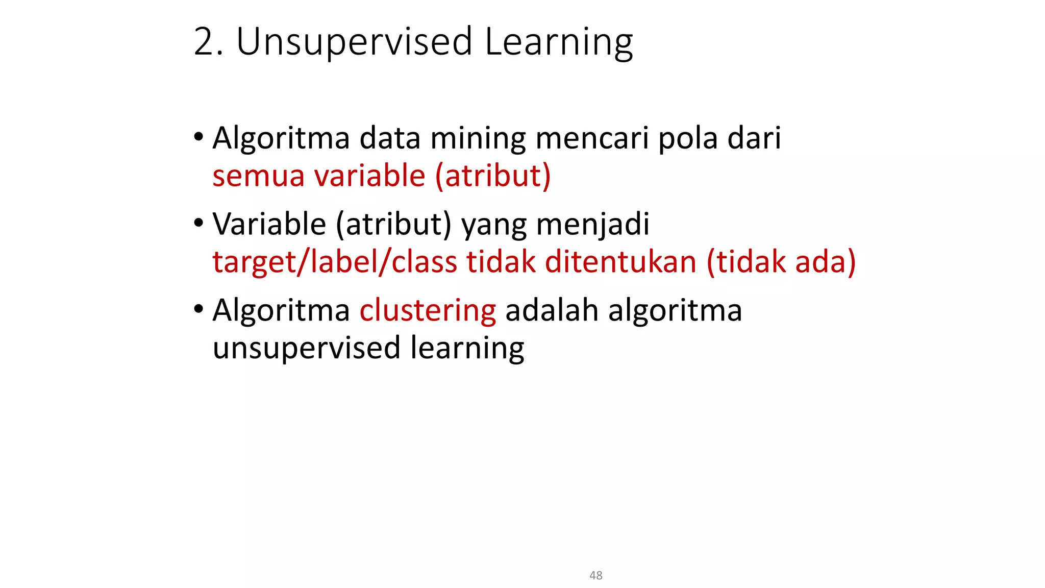 2. Unsupervised Learning
• Algoritma data mining mencari pola dari
semua variable (atribut)
• Variable (atribut) yang menjadi
target/label/class tidak ditentukan (tidak ada)
• Algoritma clustering adalah algoritma
unsupervised learning
48
 