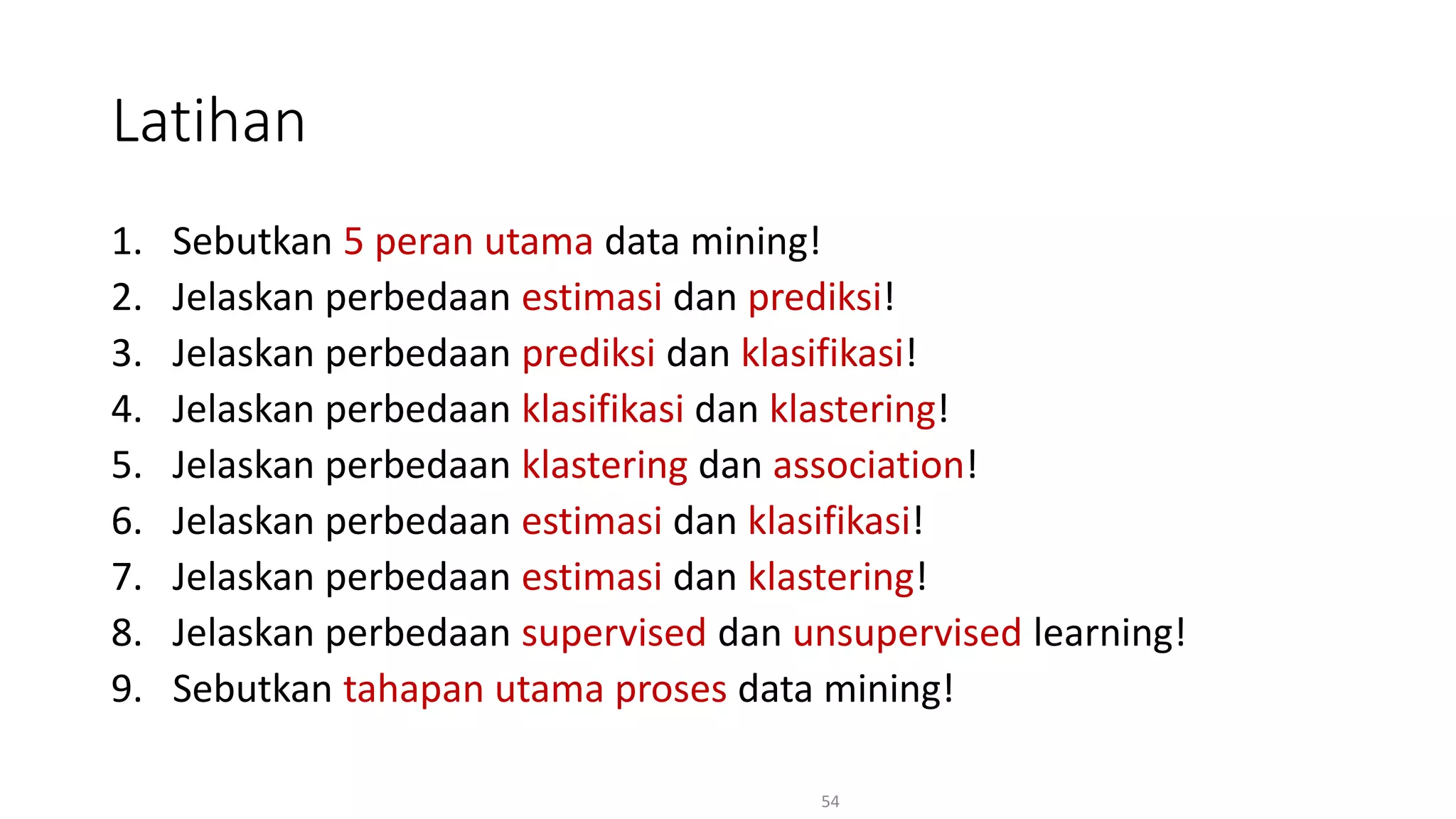 1. Sebutkan 5 peran utama data mining!
2. Jelaskan perbedaan estimasi dan prediksi!
3. Jelaskan perbedaan prediksi dan klasifikasi!
4. Jelaskan perbedaan klasifikasi dan klastering!
5. Jelaskan perbedaan klastering dan association!
6. Jelaskan perbedaan estimasi dan klasifikasi!
7. Jelaskan perbedaan estimasi dan klastering!
8. Jelaskan perbedaan supervised dan unsupervised learning!
9. Sebutkan tahapan utama proses data mining!
54
Latihan
 