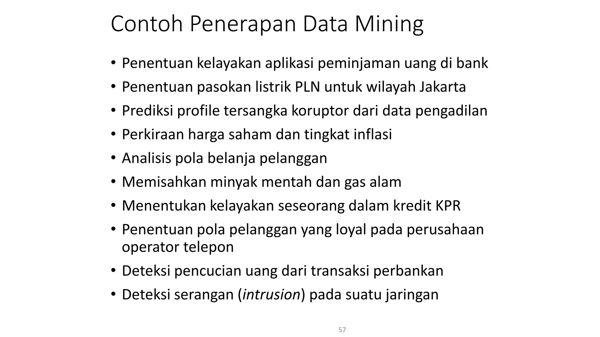 Contoh Penerapan Data Mining
• Penentuan kelayakan aplikasi peminjaman uang di bank
• Penentuan pasokan listrik PLN untuk wilayah Jakarta
• Prediksi profile tersangka koruptor dari data pengadilan
• Perkiraan harga saham dan tingkat inflasi
• Analisis pola belanja pelanggan
• Memisahkan minyak mentah dan gas alam
• Menentukan kelayakan seseorang dalam kredit KPR
• Penentuan pola pelanggan yang loyal pada perusahaan
operator telepon
• Deteksi pencucian uang dari transaksi perbankan
• Deteksi serangan (intrusion) pada suatu jaringan
57
 