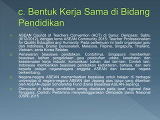 1) ASEAN Council of Teachers Convention (ACT) di Sanur, Denpasar, Sabtu
(8/12/2012), dengan tema ASEAN Community 2015: Teacher Professionalism
for Quality Education and Humanity. Pada pertemuan ini hadir organisasi guru
dari Indonesia, Brunei Darussalam, Malaysia, Filipina, Singapura, Thailand,
Vietnam, serta Korea Selatan.
2) Penawaran beasiswa pendidikan. Contohnya, Singapura memberikan
beasiswa latihan pengelolaan jasa pelabuhan udara, kesehatan dan
keselamatan kerja industri, komunikasi bahari, dan lain-lain. Contoh lain:
Indonesia memberikan beasiswa pendidikan kedokteran, bahasa, dan seni
kepada pelajar negaranegara anggota ASEAN dan kawasan negara
berkembang.
3) Negara-negara ASEAN memanfaatkan beasiswa untuk belajar di berbagai
universitas di negara-negara ASEAN dan Jepang atas biaya yang diberikan
oleh ASEAN-Japan Scholarship Fund (Dana Beasiswa ASEAN-Jepang).
4) Olimpiade di bidang pendidikan sering diadakan pada taraf regional Asia
Tenggara. Contoh: Pertamina menyelenggarakan Olimpiade Sains Nasional
(OSN) 2015
 