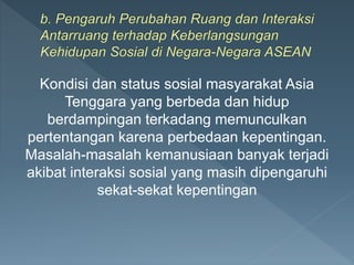 Kondisi dan status sosial masyarakat Asia
Tenggara yang berbeda dan hidup
berdampingan terkadang memunculkan
pertentangan karena perbedaan kepentingan.
Masalah-masalah kemanusiaan banyak terjadi
akibat interaksi sosial yang masih dipengaruhi
sekat-sekat kepentingan
 