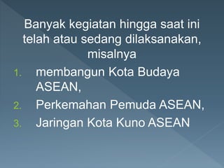 Banyak kegiatan hingga saat ini
telah atau sedang dilaksanakan,
misalnya
1. membangun Kota Budaya
ASEAN,
2. Perkemahan Pemuda ASEAN,
3. Jaringan Kota Kuno ASEAN
 