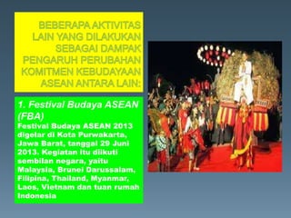 1. Festival Budaya ASEAN
(FBA)
Festival Budaya ASEAN 2013
digelar di Kota Purwakarta,
Jawa Barat, tanggal 29 Juni
2013. Kegiatan itu diikuti
sembilan negara, yaitu
Malaysia, Brunei Darussalam,
Filipina, Thailand, Myanmar,
Laos, Vietnam dan tuan rumah
Indonesia
 